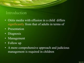 Introduction
• Otitis media with effusion in a child differs
significantly from that of adults in terms of
• Presentation
• Diagnosis
• Management
• Follow up
• A more comprehensive approach and judicious
management is required in children
 
