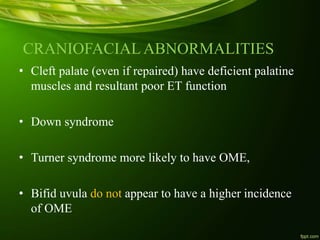 CRANIOFACIAL ABNORMALITIES
• Cleft palate (even if repaired) have deficient palatine
muscles and resultant poor ET function
• Down syndrome
• Turner syndrome more likely to have OME,
• Bifid uvula do not appear to have a higher incidence
of OME
 