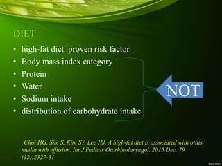 DIET
• high-fat diet proven risk factor
• Body mass index category
• Protein
• Water
• Sodium intake
• distribution of carbohydrate intake
Choi HG, Sim S, Kim SY, Lee HJ. A high-fat diet is associated with otitis
media with effusion. Int J Pediatr Otorhinolaryngol. 2015 Dec. 79
(12):2327-31
NOT
 