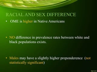 RACIAL AND SEX DIFFERENCE
• OME is higher in Native Americans
• NO difference in prevalence rates between white and
black populations exists.
• Males may have a slightly higher preponderence (not
statistically significant)
 