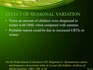 EFFECT OF SEASONAL VARIATION
• Twice an amount of children were diagnosed in
winter with OME when compared with summer.
• Probable reason could be due to increased URTIs in
winter
Tos M, Holm-Jensen S, Sorensen CH, Mogensen C. Spontaneous course
and frequency of secretory otitis in 4-year-old children. Archives of
Otolaryngology. 1982; 108: 4-10
 