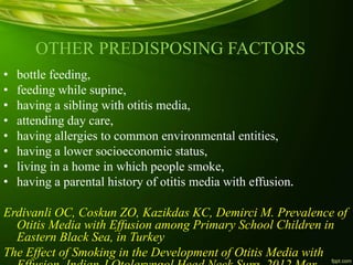 OTHER PREDISPOSING FACTORS
• bottle feeding,
• feeding while supine,
• having a sibling with otitis media,
• attending day care,
• having allergies to common environmental entities,
• having a lower socioeconomic status,
• living in a home in which people smoke,
• having a parental history of otitis media with effusion.
Erdivanli OC, Coskun ZO, Kazikdas KC, Demirci M. Prevalence of
Otitis Media with Effusion among Primary School Children in
Eastern Black Sea, in Turkey
The Effect of Smoking in the Development of Otitis Media with
 