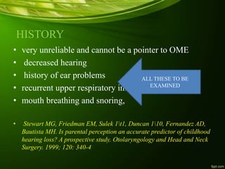 HISTORY
• very unreliable and cannot be a pointer to OME
• decreased hearing
• history of ear problems
• recurrent upper respiratory infections
• mouth breathing and snoring,
• Stewart MG, Friedman EM, Sulek 1t1, Duncan 110, Fernandez AD,
Bautista MH. Is parental perception an accurate predictor of childhood
hearing loss? A prospective study. Otolaryngology and Head and Neck
Surgery. 1999; 120: 340-4
ALL THESE TO BE
EXAMINED
 