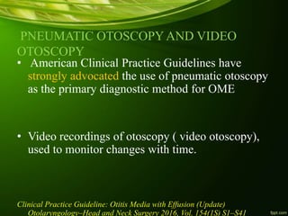 PNEUMATIC OTOSCOPY AND VIDEO
OTOSCOPY
• American Clinical Practice Guidelines have
strongly advocated the use of pneumatic otoscopy
as the primary diagnostic method for OME
• Video recordings of otoscopy ( video otoscopy),
used to monitor changes with time.
Clinical Practice Guideline: Otitis Media with Effusion (Update)
Otolaryngology–Head and Neck Surgery 2016, Vol. 154(1S) S1–S41
 