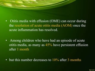 • Otitis media with effusion (OME) can occur during
the resolution of acute otitis media (AOM) once the
acute inflammation has resolved.
• Among children who have had an episode of acute
otitis media, as many as 45% have persistent effusion
after 1 month
• but this number decreases to 10% after 3 months
 