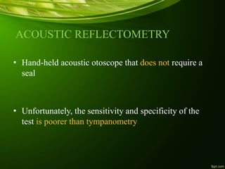 ACOUSTIC REFLECTOMETRY
• Hand-held acoustic otoscope that does not require a
seal
• Unfortunately, the sensitivity and specificity of the
test is poorer than tympanometry
 