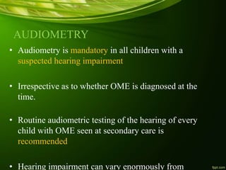 AUDIOMETRY
• Audiometry is mandatory in all children with a
suspected hearing impairment
• Irrespective as to whether OME is diagnosed at the
time.
• Routine audiometric testing of the hearing of every
child with OME seen at secondary care is
recommended
• Hearing impairment can vary enormously from
 