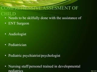 COMPREHENSIVE ASSESMENT OF
CHILD
• Needs to be skilfully done with the assistance of
• ENT Surgeon
• Audiologist
• Pediatrician
• Pediatric psychiatrist/psychologist
• Nursing staff/personel trained in developmental
pediatrics
 