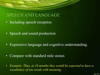 SPEECH AND LANGUAGE
• Including speech reception
• Speech and sound production
• Expressive language and cognitive understanding.
• Compare with standard mile stones
• Example: Thus, at 18 months they would be expected to have a
vocabulary of ten words with meaning.
 