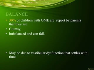 BALANCE
• 30% of children with OME are report by parents
that they are
• Clumsy,
• imbalanced and can fall.
• May be due to vestibular dysfunction that settles with
time
 