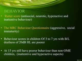 BEHAVIOR
• Rutter score (antisocial, neurotic, hyperactive and
inattentive behaviour)
• The MRC Behaviour Questionnaire (aggressive, social
immaturity)
• Behaviour scores in children Of 3 to 7 yrs with B/L
deafness of 20dB HL are poorer
• At 15 yrs still have poorer behaviour than non-OME
children, (inattentive and hyperactive aspects)
 