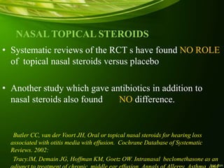 NASAL TOPICAL STEROIDS
• Systematic reviews of the RCT s have found NO ROLE
of topical nasal steroids versus placebo
• Another study which gave antibiotics in addition to
nasal steroids also found NO difference.
Butler CC, van der Voort JH, Oral or topical nasal steroids for hearing loss
associated with otitis media with effusion. Cochrane Database of Systematic
Reviews. 2002:
Tracy.lM, Demain JG, Hoffman KM, Goetz OW. Intranasal beclomethasone as an
 