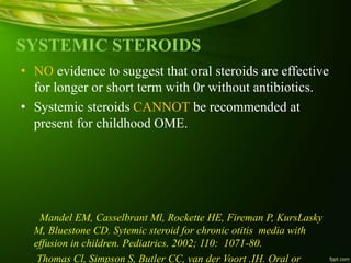SYSTEMIC STEROIDS
• NO evidence to suggest that oral steroids are effective
for longer or short term with 0r without antibiotics.
• Systemic steroids CANNOT be recommended at
present for childhood OME.
Mandel EM, Casselbrant Ml, Rockette HE, Fireman P, KursLasky
M, Bluestone CD. Sytemic steroid for chronic otitis media with
effusion in children. Pediatrics. 2002; 110: 1071-80.
Thomas Cl, Simpson S, Butler CC, van der Voort .IH. Oral or
 