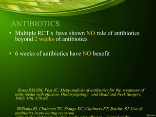 ANTIBIOTICS
• Multiple RCT s have shown NO role of antibiotics
beyond 2 weeks of antibiotics
• 6 weeks of antibiotics have NO benefit
Rosenfeld RM, Post JC. Meta-analysis of antibiotics for the treatment of
otitis media with effusion. Otolaryngology and Head and Neck Surgery.
1992; 106: 378-86
Williams Rl, Chalmers TC, Stange KC, Chalmers FT, Bowlin SJ. Use of
antibiotics in preventing recurrent .
 