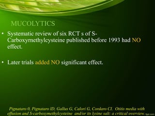 MUCOLYTICS
• Systematic review of six RCT s of S-
Carboxyrnethylcysteine published before 1993 had NO
effect.
• Later trials added NO significant effect.
Pignataro 0, Pignataro lD, Gallus G, Calori G, Cordaro CI. Otitis media with
effusion and S-carboxymethylcysteine and/or its lysine salt: a critical overview.
 