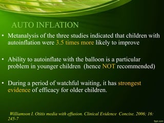 AUTO INFLATION
• Metanalysis of the three studies indicated that children with
autoinflation were 3.5 times more likely to improve
• Ability to autoinflate with the balloon is a particular
problem in younger children (hence NOT recommended)
• During a period of watchful waiting, it has strongest
evidence of efficacy for older children.
Williamson I. Otitis media with effusion. Clinical Evidence Concise. 2006; 16:
245-7
 