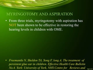 MYRINGOTOMY AND ASPIRATION
• From three trials, myringotomy with aspiration has
NOT been shown to be effective in restoring the
hearing levels in children with OME.
• Freemantle N, Sheldon TA, Song F, long A. The treatment of
persistent glue ear in children. Effective Health Care Bulletin
No.4. York: University of York, NHS Centre for Reviews and
 