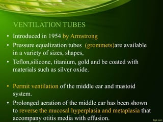 VENTILATION TUBES
• Introduced in 1954 by Armstrong
• Pressure equalization tubes (grommets)are available
in a variety of sizes, shapes,
• Teflon,silicone, titanium, gold and be coated with
materials such as silver oxide.
• Permit ventilation of the middle ear and mastoid
system.
• Prolonged aeration of the middle ear has been shown
to reverse the mucosal hyperplasia and metaplasia that
accompany otitis media with effusion.
 