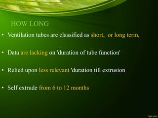 HOW LONG
• Ventilation tubes are classified as short, or long term,
• Data are lacking on 'duration of tube function'
• Relied upon less relevant 'duration till extrusion
• Self extrude from 6 to 12 months
 