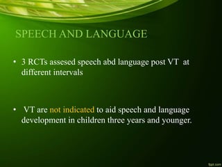 SPEECH AND LANGUAGE
• 3 RCTs assesed speech abd language post VT at
different intervals
• VT are not indicated to aid speech and language
development in children three years and younger.
 
