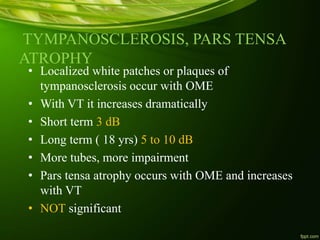 TYMPANOSCLEROSIS, PARS TENSA
ATROPHY
• Localized white patches or plaques of
tympanosclerosis occur with OME
• With VT it increases dramatically
• Short term 3 dB
• Long term ( 18 yrs) 5 to 10 dB
• More tubes, more impairment
• Pars tensa atrophy occurs with OME and increases
with VT
• NOT significant
 