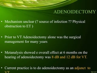 ADENOIDECTOMY
• Mechanism unclear (? source of infection ?? Physical
obstruction to ET )
• Prior to VT Adenoidectomy alone was the surgical
management for many years
• Metanalysis showed e overall effect at 6 months on the
hearing of adenoidectomy was 8 dB and 12 dB for VT.
• Current practice is to do adenoidectomy as an adjunct to
 