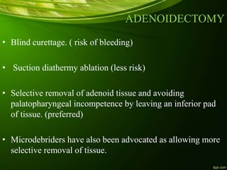ADENOIDECTOMY
• Blind curettage. ( risk of bleeding)
• Suction diathermy ablation (less risk)
• Selective removal of adenoid tissue and avoiding
palatopharyngeal incompetence by leaving an inferior pad
of tissue. (preferred)
• Microdebriders have also been advocated as allowing more
selective removal of tissue.
 