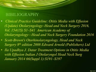 BIBILIOGRAPHY
• Clinical Practice Guideline: Otitis Media with Effusion
(Update) Otolaryngology–Head and Neck Surgery 2016,
Vol. 154(1S) S1–S41 American Academy of
Otolaryngology—Head and Neck Surgery Foundation 2016
• Scott-Brown's Otorhinolaryngology, Head and Neck
Surgery 8th edition 2008 Edward Arnold (Publishers) Ltd
• Ila Upadhya J. Datar Treatment Options in Otitis Media
with Effusion Indian J Otolaryngol Head Neck Surg
January 2014 66(Suppl 1):S191–S197
 