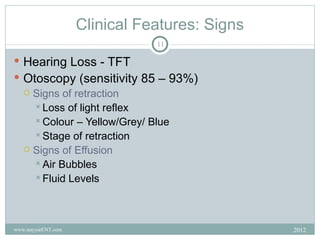 Clinical Features: Signs
                               11

 Hearing Loss - TFT
 Otoscopy (sensitivity 85 – 93%)
   Signs of retraction
     Loss of light reflex
     Colour – Yellow/Grey/ Blue
     Stage of retraction
   Signs of Effusion
     Air Bubbles
     Fluid Levels




www.nayyarENT.com                              2012
 