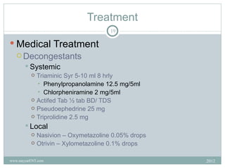 Treatment
                                    19

 Medical Treatment
   Decongestants
        Systemic
           Triaminic Syr 5-10 ml 8 hrly
            • Phenylpropanolamine 12.5 mg/5ml
            • Chlorpheniramine 2 mg/5ml
           Actifed Tab ½ tab BD/ TDS
           Pseudoephedrine 25 mg
           Triprolidine 2.5 mg

        Local
           Nasivion – Oxymetazoline 0.05% drops
           Otrivin – Xylometazoline 0.1% drops


www.nayyarENT.com                                  2012
 