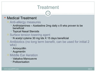 Treatment
                                       20

 Medical Treatment
   Anti-allergy measures
        Antihistamines – Azelastine 2mg daily x 8 wks proven to be
         beneficial
        Topical Nasal Steroids
      Surface tension lowering agent
          N acetyl cyteine 30 mg tds X 15 days beneficial
      Antibiotics (no long term benefit, can be used for initial 2
       wks)
        Amoxycillin
        Augmentin
      Middle Ear Aeration
        Valsalva Manouevre
        Politzerisation


www.nayyarENT.com                                                     2012
 