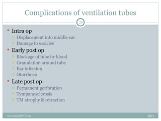 Complications of ventilation tubes
                                      26

 Intra op
      Displacement into middle ear
      Damage to ossicles
 Early post op
      Blockage of tube by blood
      Granulation around tube
      Ear infection
      Otorrhoea
 Late post op
      Permanent perforation
      Tympanosclerosis
      TM atrophy & retraction


www.nayyarENT.com                                2012
 