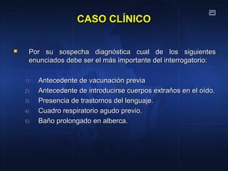CASO CLÍNICOCASO CLÍNICO
 Por su sospecha diagnóstica cual de los siguientesPor su sospecha diagnóstica cual de los siguientes
enunciados debe ser el más importante del interrogatorio:enunciados debe ser el más importante del interrogatorio:
1)1) Antecedente de vacunación previaAntecedente de vacunación previa
2)2) Antecedente de introducirse cuerpos extraños en el oído.Antecedente de introducirse cuerpos extraños en el oído.
3)3) Presencia de trastornos del lenguaje.Presencia de trastornos del lenguaje.
4)4) Cuadro respiratorio agudo previo.Cuadro respiratorio agudo previo.
5)5) Baño prolongado en alberca.Baño prolongado en alberca.
 