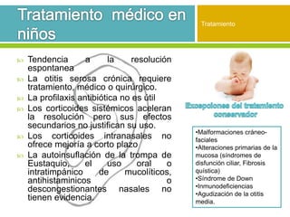  Tendencia a la resolución
espontanea
 La otitis serosa crónica requiere
tratamiento, médico o quirúrgico.
 La profilaxis antibiótica no es útil
 Los corticoides sistémicos aceleran
la resolución pero sus efectos
secundarios no justifican su uso.
 Los corticoides intranasales no
ofrece mejoría a corto plazo
 La autoinsuflación de la trompa de
Eustaquio, el uso oral o
intratimpánico de mucolíticos,
antihistaminicos o
descongestionantes nasales no
tienen evidencia.
Tratamiento
•Malformaciones cráneo-
faciales
•Alteraciones primarias de la
mucosa (síndromes de
disfunción ciliar, Fibrosis
quística)
•Síndrome de Down
•Inmunodeficiencias
•Agudización de la otitis
media.
 