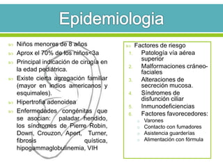  Niños menores de 8 años
 Aprox el 70% de los niños<3a
 Principal indicación de cirugía en
la edad pediátrica.
 Existe cierta agregación familiar
(mayor en indios americanos y
esquimales).
 Hipertrofia adenoidea
 Enfermedades congénitas que
se asocian: paladar hendido,
los síndromes de Pierre Robin,
Down, Crouzon, Apert, Turner,
fibrosis quística,
hipogammaglobulinemia, VIH
 Factores de riesgo
1. Patología vía aérea
superior
2. Malformaciones cráneo-
faciales
3. Alteraciones de
secreción mucosa.
4. Síndromes de
disfunción ciliar
5. Inmunodeficiencias
6. Factores favorecedores:
o Varones
o Contacto con fumadores
o Asistencia guarderías
o Alimentación con fórmula
 