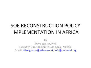 SOE RECONSTRUCTION POLICY
IMPLEMENTATION IN AFRICA
By
Otive Igbuzor, PhD
Executive Director, Centre LSD, Abuja, Nigeria.
E-mail: otiveigbuzor@yahoo.co.uk; info@centrelsd.org
 