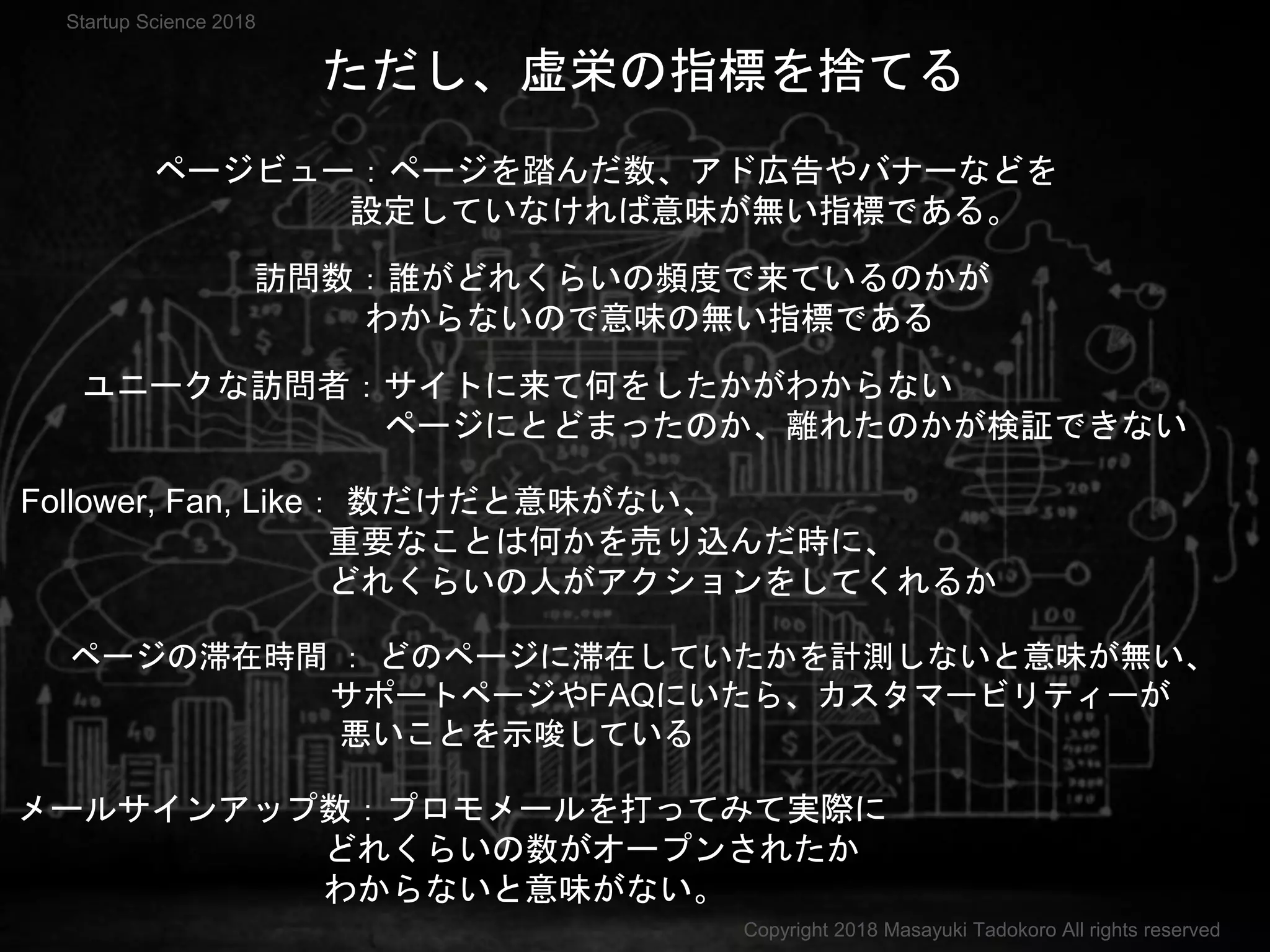 ただし、虚栄の指標を捨てる
ページビュー：ページを踏んだ数、アド広告やバナーなどを
設定していなければ意味が無い指標である。
訪問数：誰がどれくらいの頻度で来ているのかが
わからないので意味の無い指標である
ユニークな訪問者：サイトに来て何をしたかがわからない
ページにとどまったのか、離れたのかが検証できない
ページの滞在時間 ： どのページに滞在していたかを計測しないと意味が無い、
サポートページやFAQにいたら、カスタマービリティーが
悪いことを示唆している
メールサインアップ数：プロモメールを打ってみて実際に
どれくらいの数がオープンされたか
わからないと意味がない。
Follower, Fan, Like： 数だけだと意味がない、
重要なことは何かを売り込んだ時に、
どれくらいの人がアクションをしてくれるか
Copyright 2018 Masayuki Tadokoro All rights reserved
Startup Science 2018
 
