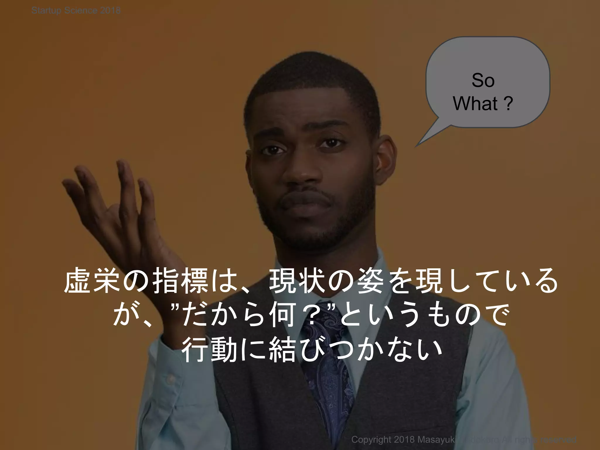 So
What ?
虚栄の指標は、現状の姿を現している
が、”だから何？”というもので
行動に結びつかない
Copyright 2018 Masayuki Tadokoro All rights reserved
Startup Science 2018
 