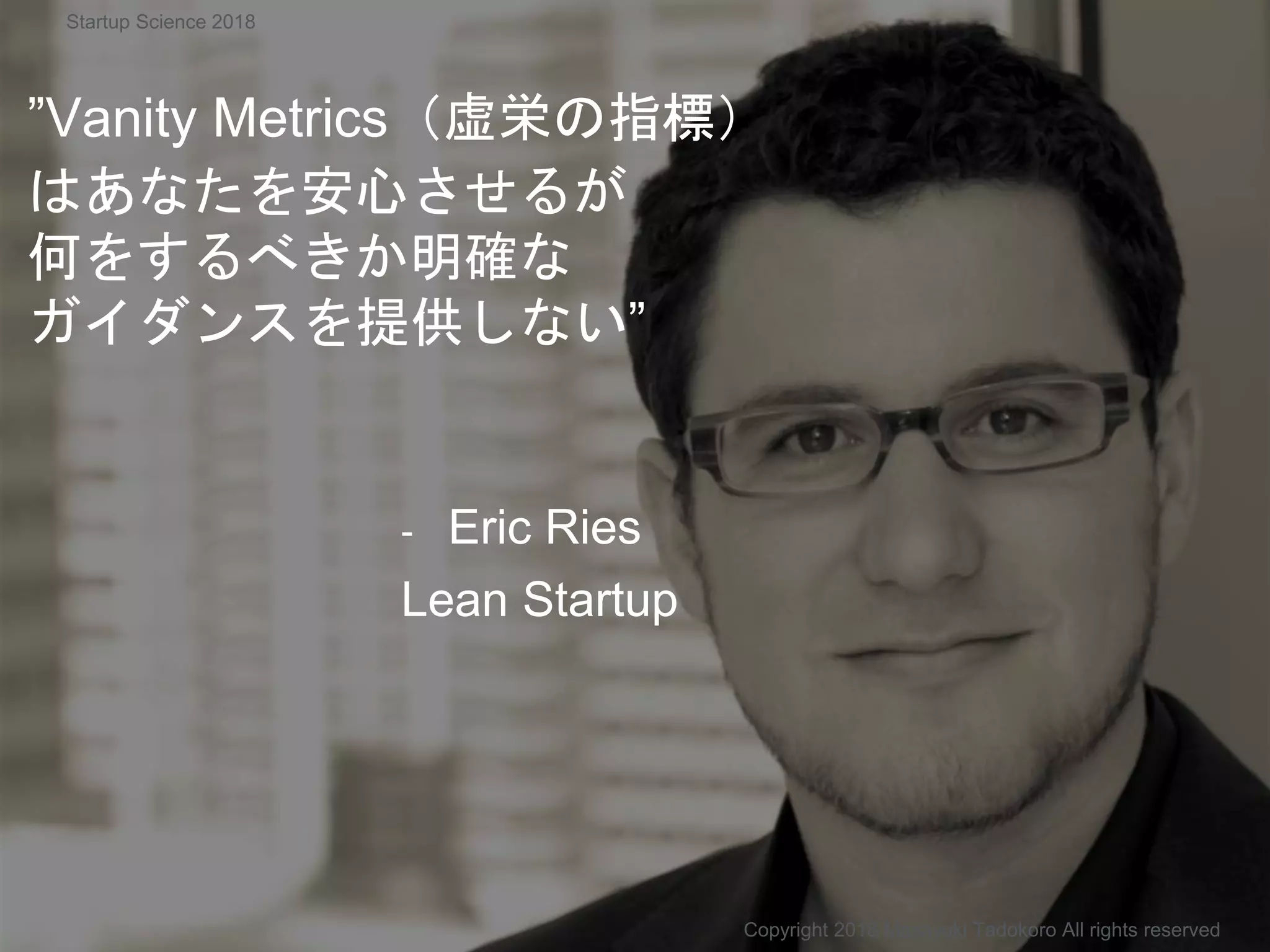 ”Vanity Metrics（虚栄の指標）
はあなたを安心させるが
何をするべきか明確な
ガイダンスを提供しない”
- Eric Ries
Lean Startup
Copyright 2018 Masayuki Tadokoro All rights reserved
Startup Science 2018
 