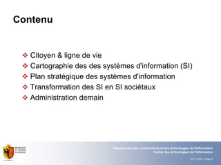 19.11.2010 - Page 2
Département des constructions et des technologies de l'information
Centre des technologies de l'information
Contenu
Citoyen & ligne de vie
Cartographie des des systèmes d'information (SI)
Plan stratégique des systèmes d'information
Transformation des SI en SI sociétaux
Administration demain
 
