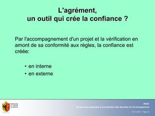 19.11.2010 - Page 10
Bureau des préposées à la protection des données et à la transparence
PPDT
L'agrL'agréément,ment,
un outil qui crun outil qui créée la confiance ?e la confiance ?
Par l'accompagnement d'un projet et la vérification en
amont de sa conformité aux règles, la confiance est
créée:
• en interne
• en externe
 