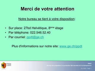 19.11.2010 - Page 11
Bureau des préposées à la protection des données et à la transparence
PPDT
Notre bureau se tient à votre disposition:
• Sur place: 27bd Helvétique, 8ème étage
• Par téléphone: 022.546.52.40
• Par courriel: ppdt@ge.ch
Plus d'informations sur notre site: www.ge.ch/ppdt
Merci de votre attentionMerci de votre attention
 