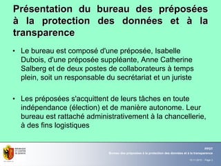 19.11.2010 - Page 3
Bureau des préposées à la protection des données et à la transparence
PPDT
PrPréésentation du bureau des prsentation du bureau des prééposposééeses
àà la protection des donnla protection des donnéées etes et àà lala
transparencetransparence
• Le bureau est composé d'une préposée, Isabelle
Dubois, d'une préposée suppléante, Anne Catherine
Salberg et de deux postes de collaborateurs à temps
plein, soit un responsable du secrétariat et un juriste
• Les préposées s'acquittent de leurs tâches en toute
indépendance (élection) et de manière autonome. Leur
bureau est rattaché administrativement à la chancellerie,
à des fins logistiques
 
