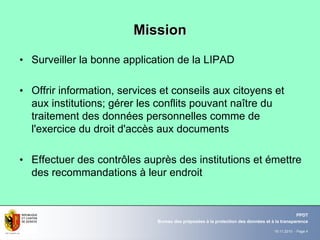 19.11.2010 - Page 4
Bureau des préposées à la protection des données et à la transparence
PPDT
MissionMission
• Surveiller la bonne application de la LIPAD
• Offrir information, services et conseils aux citoyens et
aux institutions; gérer les conflits pouvant naître du
traitement des données personnelles comme de
l'exercice du droit d'accès aux documents
• Effectuer des contrôles auprès des institutions et émettre
des recommandations à leur endroit
 