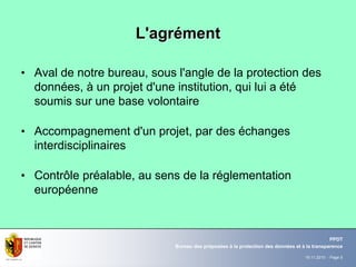 19.11.2010 - Page 5
Bureau des préposées à la protection des données et à la transparence
PPDT
L'agrL'agréémentment
• Aval de notre bureau, sous l'angle de la protection des
données, à un projet d'une institution, qui lui a été
soumis sur une base volontaire
• Accompagnement d'un projet, par des échanges
interdisciplinaires
• Contrôle préalable, au sens de la réglementation
européenne
 