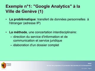 19.11.2010 - Page 6
Bureau des préposées à la protection des données et à la transparence
PPDT
Exemple nExemple n°°1: "Google Analytics"1: "Google Analytics" àà lala
Ville de GenVille de Genèève (1)ve (1)
• La problématique: transfert de données personnelles à
l'étranger (adresse IP)
• La méthode, une concertation interdisciplinaire:
– direction du service d'information et de
communication et service juridique
– élaboration d'un dossier complet
 