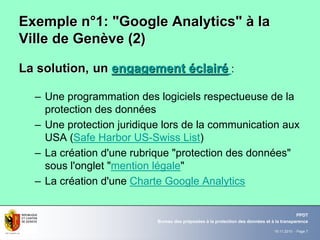 19.11.2010 - Page 7
Bureau des préposées à la protection des données et à la transparence
PPDT
Exemple nExemple n°°1: "Google Analytics"1: "Google Analytics" àà lala
Ville de GenVille de Genèève (2)ve (2)
La solution,La solution, unun engagementengagement ééclairclairéé :
– Une programmation des logiciels respectueuse de la
protection des données
– Une protection juridique lors de la communication aux
USA (Safe Harbor US-Swiss List)
– La création d'une rubrique "protection des données"
sous l'onglet "mention légale"
– La création d'une Charte Google Analytics
 