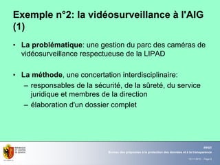 19.11.2010 - Page 8
Bureau des préposées à la protection des données et à la transparence
PPDT
Exemple n°2: la vidéosurveillance à l'AIG
(1)
• La problématique: une gestion du parc des caméras de
vidéosurveillance respectueuse de la LIPAD
• La méthode, une concertation interdisciplinaire:
– responsables de la sécurité, de la sûreté, du service
juridique et membres de la direction
– élaboration d'un dossier complet
 