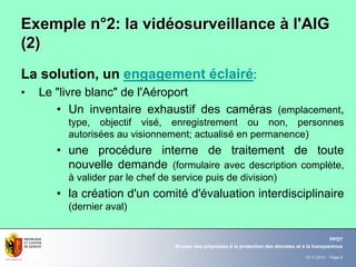 19.11.2010 - Page 9
Bureau des préposées à la protection des données et à la transparence
PPDT
Exemple nExemple n°°2: la vid2: la vidééosurveillanceosurveillance àà l'AIGl'AIG
(2)(2)
La solution, un engagement éclairé:
• Le "livre blanc" de l'Aéroport
• Un inventaire exhaustif des caméras (emplacement,
type, objectif visé, enregistrement ou non, personnes
autorisées au visionnement; actualisé en permanence)
• une procédure interne de traitement de toute
nouvelle demande (formulaire avec description complète,
à valider par le chef de service puis de division)
• la création d'un comité d'évaluation interdisciplinaire
(dernier aval)
 