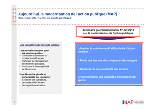 Aujourd’hui, la modernisation de l’action publique (MAP)
Une nouvelle feuille de route politique
1.Assurer la cohérence et l’efficacité de l’action
publique
2. Partir des besoins des citoyens et des usagers
3. Restaurer la responsabilité des acteurs
4.Faire confiance aux capacités d’innovation des
agents
Séminaire gouvernemental du 1er oct 2012
sur la modernisation de l’action publique
Une nouvelle feuille de route politique
Une nouvelle ambition pour
les services publics :
- Contribuer au maintien du
modèle social français,
- Participer au redressement
des finances publiques,
- Contribuer à la compétitivité
de l'économie.
Une démarche globale et
partenariale, qui concerne :
- L’ État et ses opérateurs,
- Les collectivités locales,
- Les organismes sociaux.
3
 